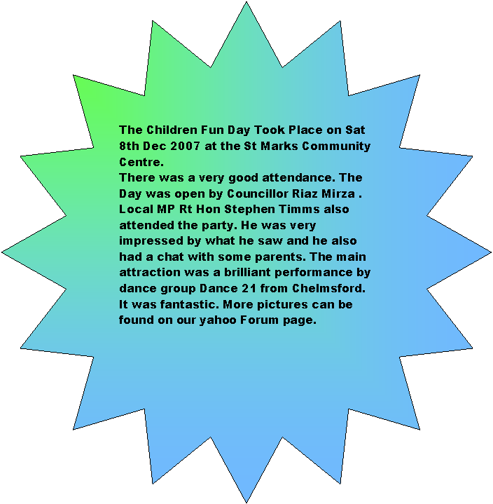 16-Point Star: The Children Fun Day Took Place on Sat 8th Dec 2007 at the St Marks Community Centre. There was a very good attendance. The Day was open by Councillor Riaz Mirza . Local MP Rt Hon Stephen Timms also attended the party. He was very impressed by what he saw and he also had a chat with some parents. The main attraction was a brilliant performance by dance group Dance 21 from Chelmsford. It was fantastic. More pictures can be found on our yahoo Forum page.